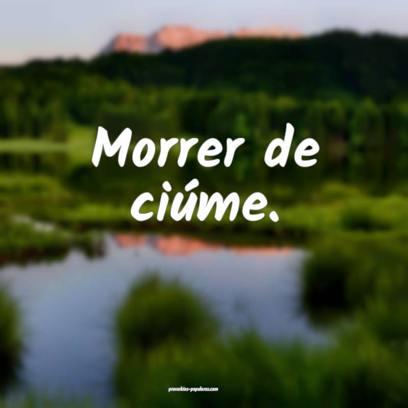 Morrer de ciúme.
...