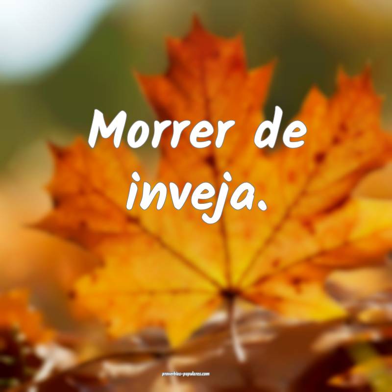 Morrer de inveja.
...