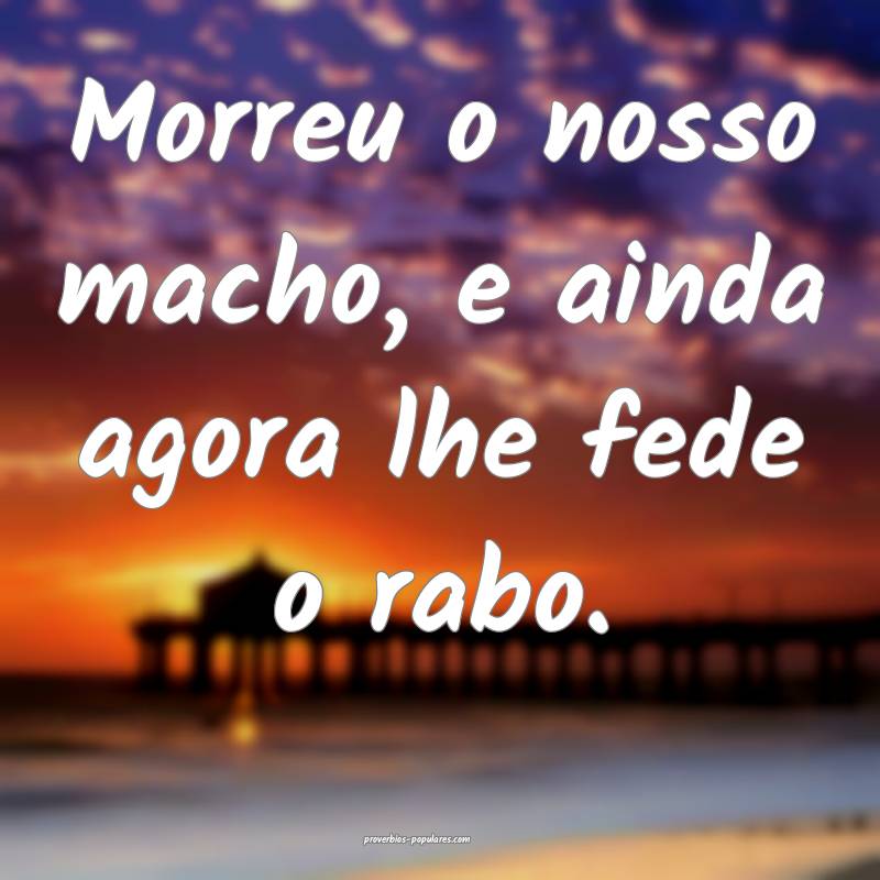 Morreu o nosso macho, e ainda agora lhe fede o rabo.
...