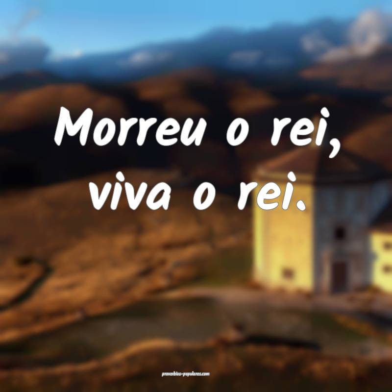 Morreu o rei, viva o rei.
 ...
