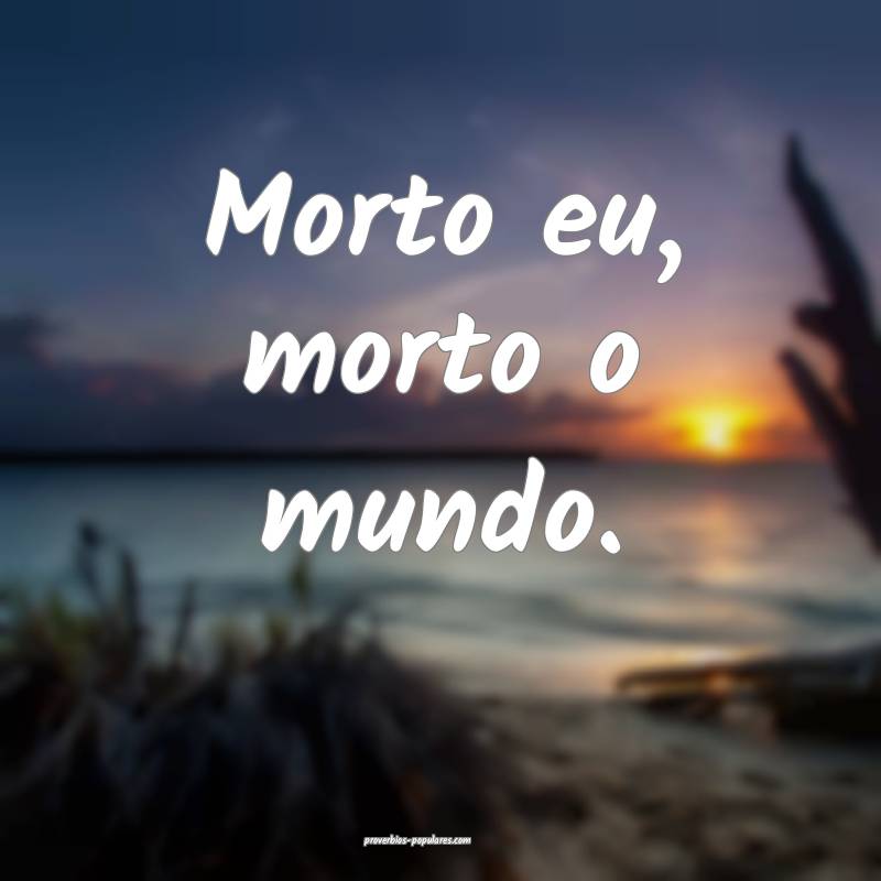 Morto eu, morto o mundo.
...