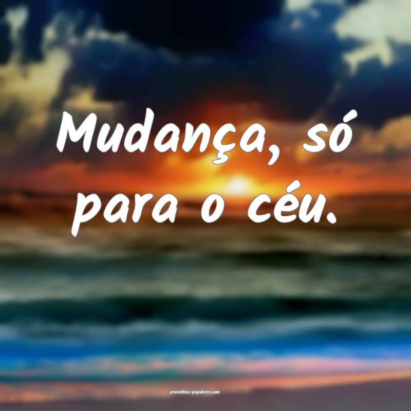 Mudança, só para o céu.
...