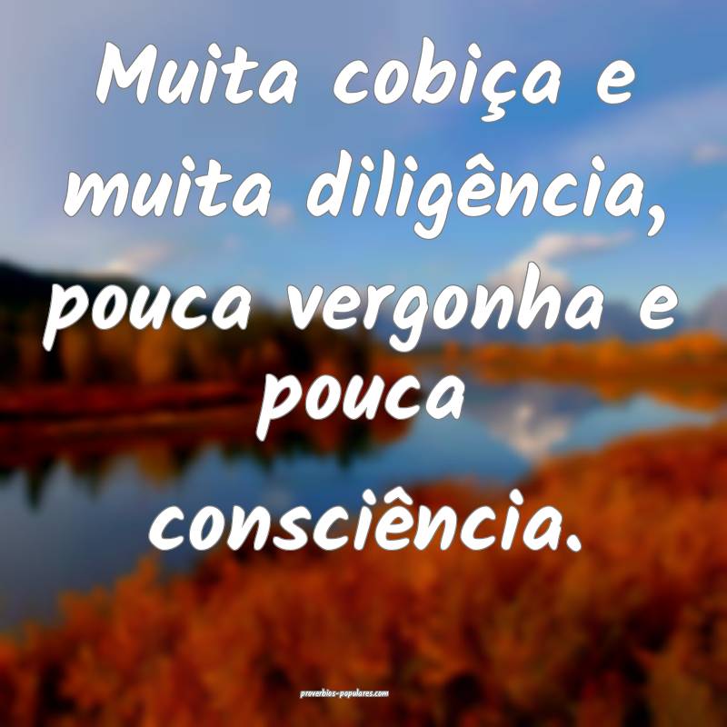 Muita cobiça e muita diligência, pouca vergonha e pouca consciência...