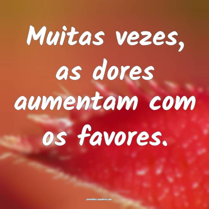 Muitas vezes, as dores aumentam com os favores.
...