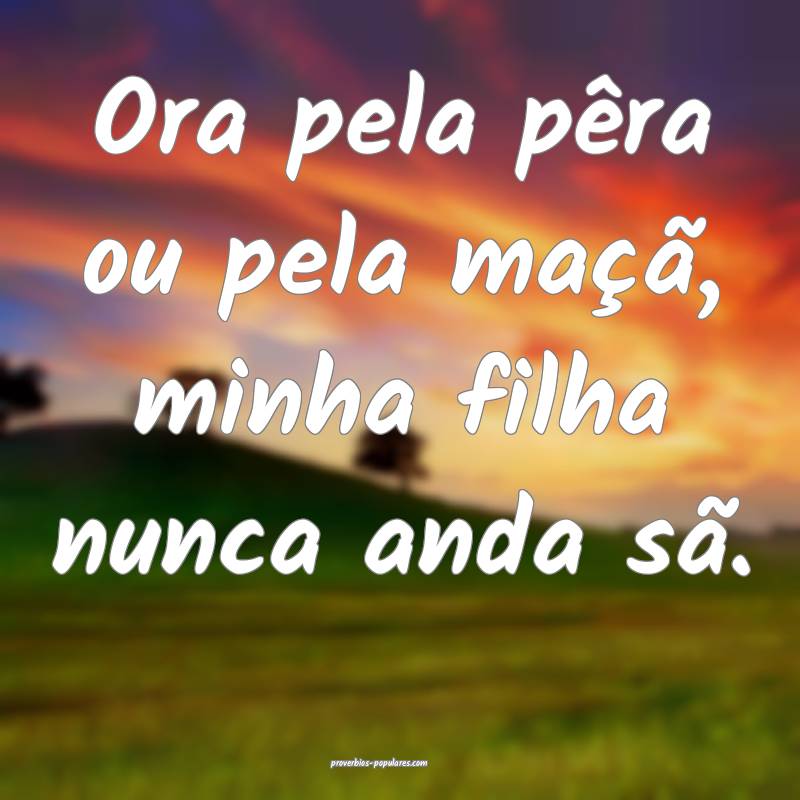 Ora pela pêra ou pela maçã, minha filha nunca anda sã.
...