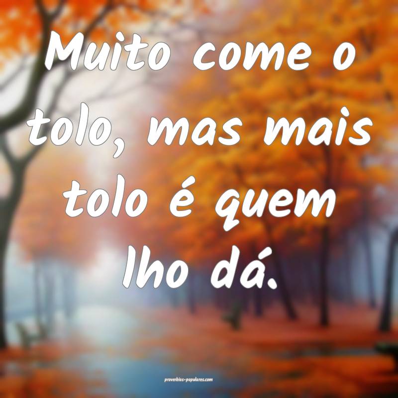 Muito come o tolo, mas mais tolo é quem lho dá.
...