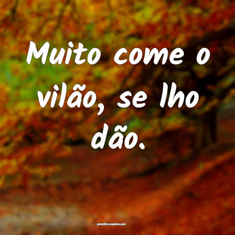 Muito come o vilão, se lho dão.
 ...