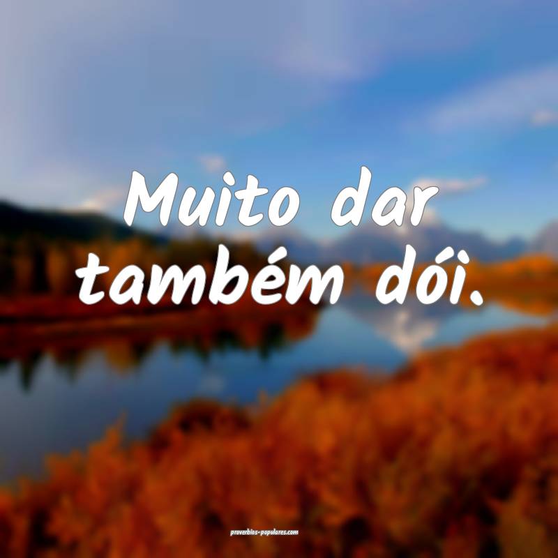 Muito dar também dói.
 ...