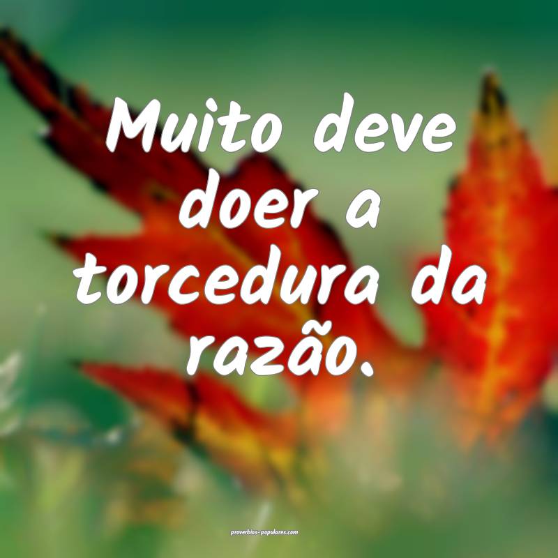 Muito deve doer a torcedura da razão.
 ...