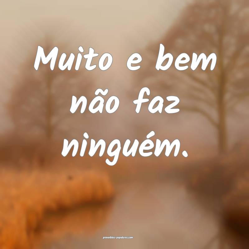 Muito e bem não faz ninguém.
 ...