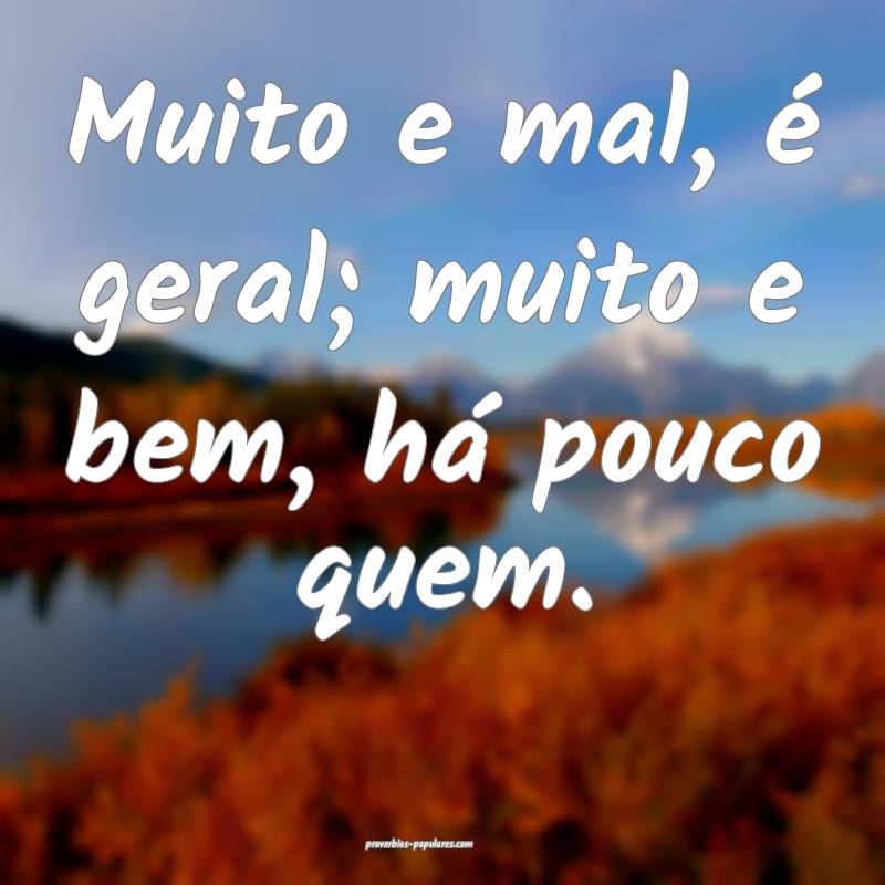 Muito e mal, é geral; muito e bem, há pouco quem.
...