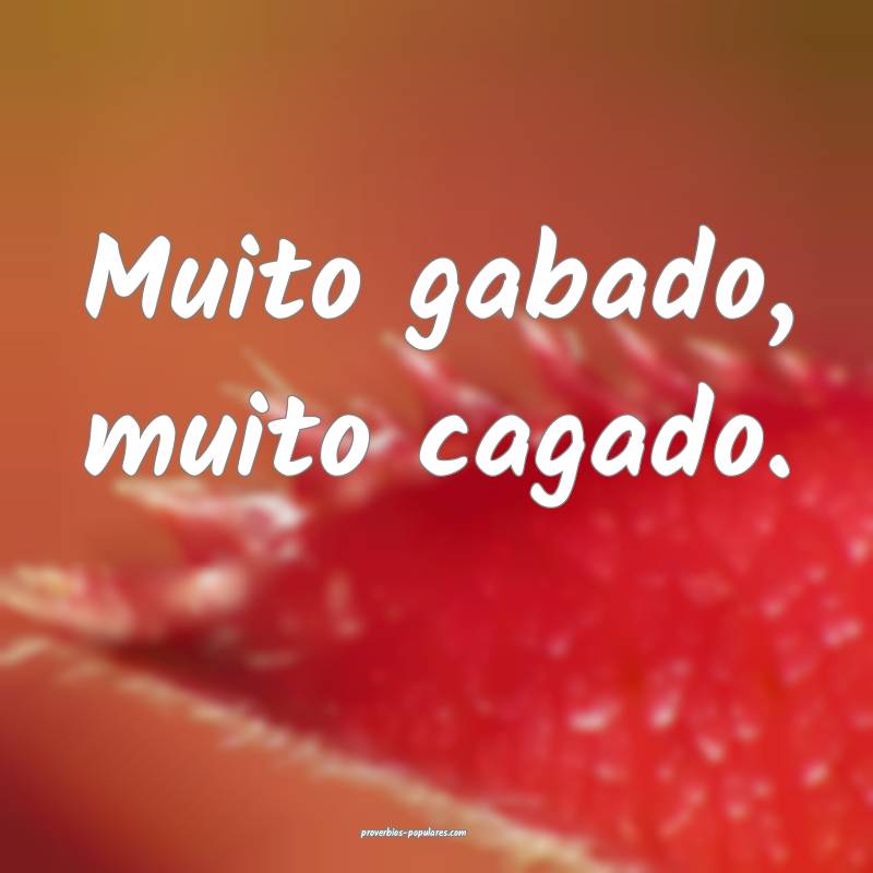 Muito gabado, muito cagado.
...