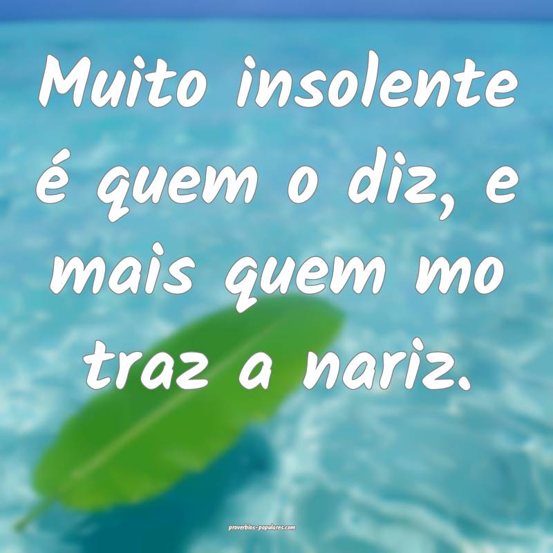 Muito insolente é quem o diz, e mais quem mo traz a nariz.
...