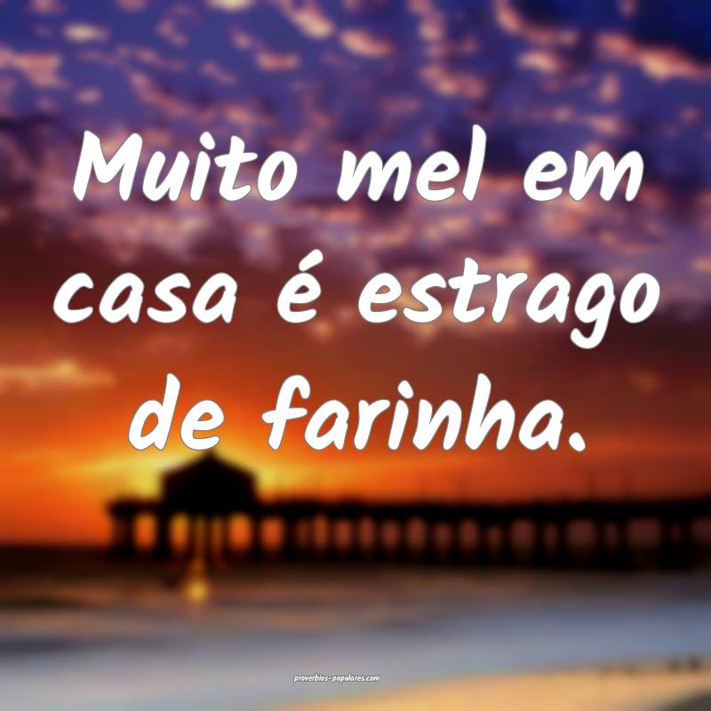 Muito mel em casa é estrago de farinha.
 ...