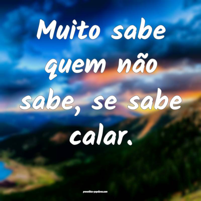 Muito sabe quem não sabe, se sabe calar.
...