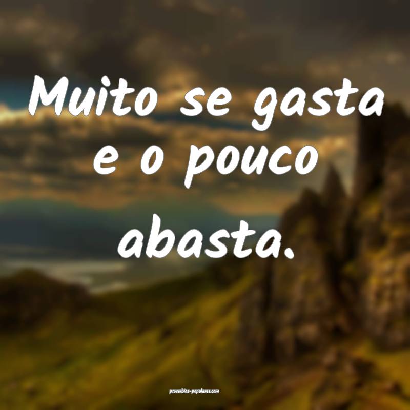 Muito se gasta e o pouco abasta.
...