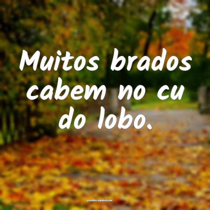 Muitos brados cabem no cu do lobo.
 ...