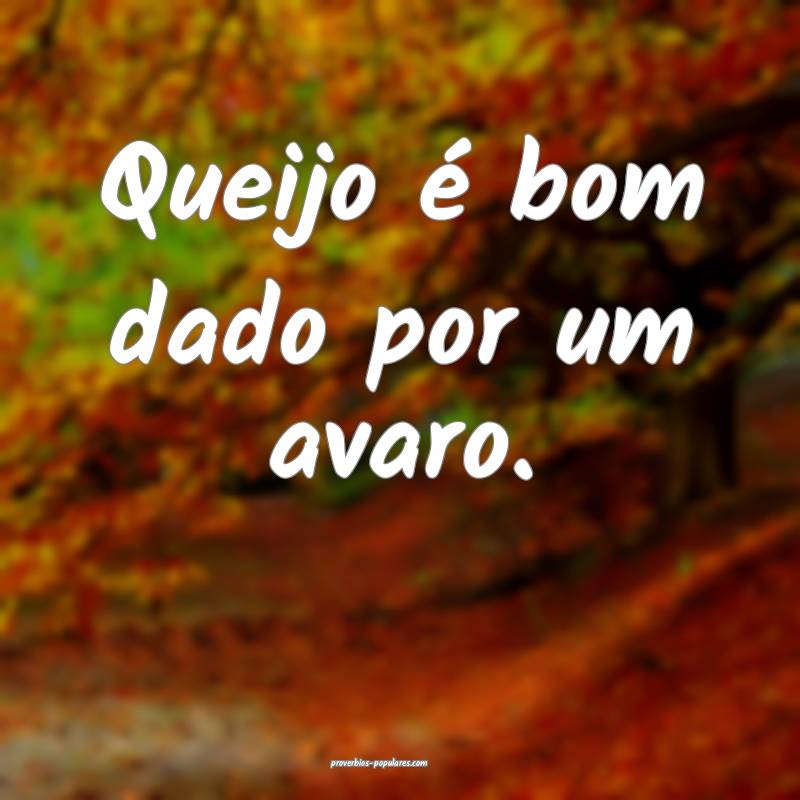 Queijo é bom dado por um avaro.
...