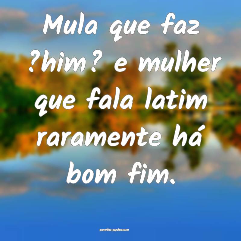 Mula que faz ?him? e mulher que fala latim raramente há bom fim.
...