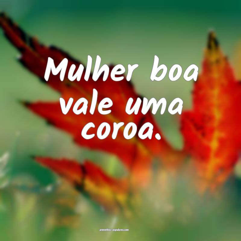Mulher boa vale uma coroa.
 ...
