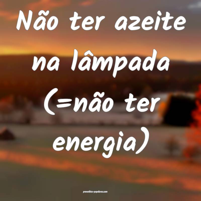 Não ter azeite na lâmpada (=não ter energia)
...