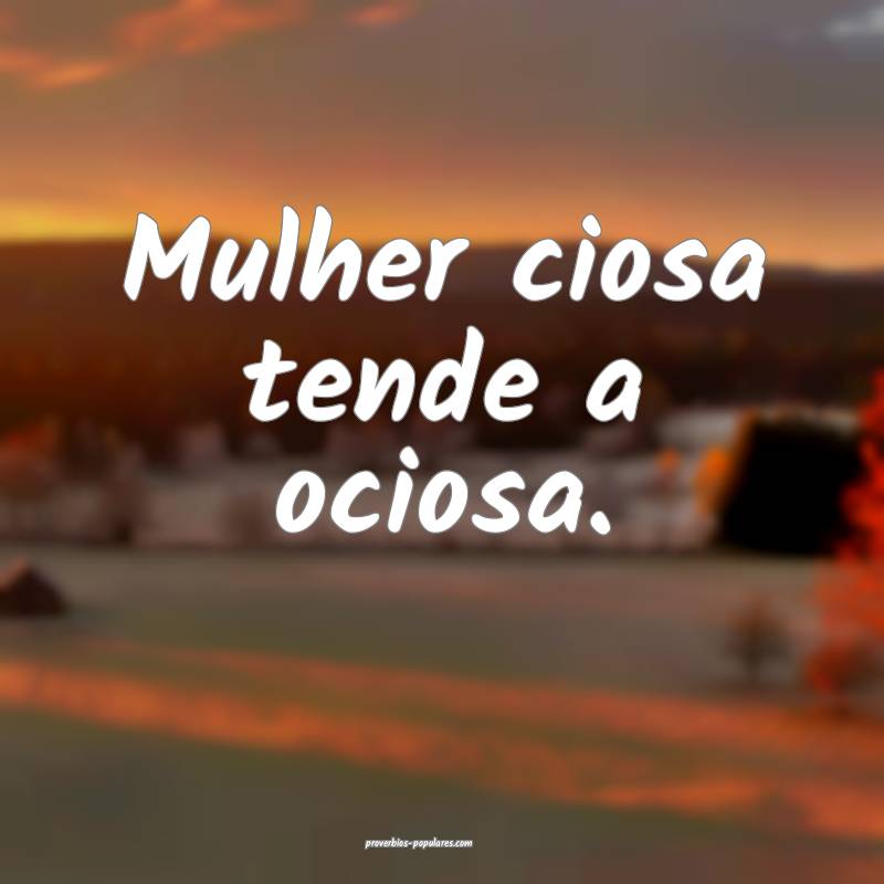 Mulher ciosa tende a ociosa.
...