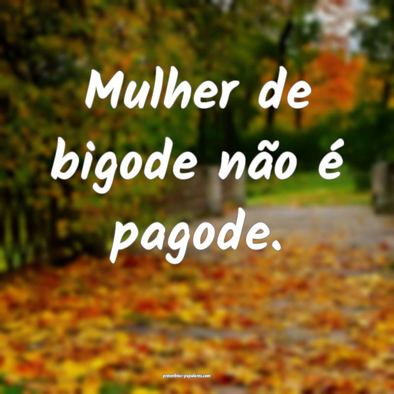 Mulher de bigode não é pagode.
...