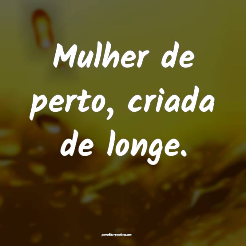 Mulher de perto, criada de longe.
...