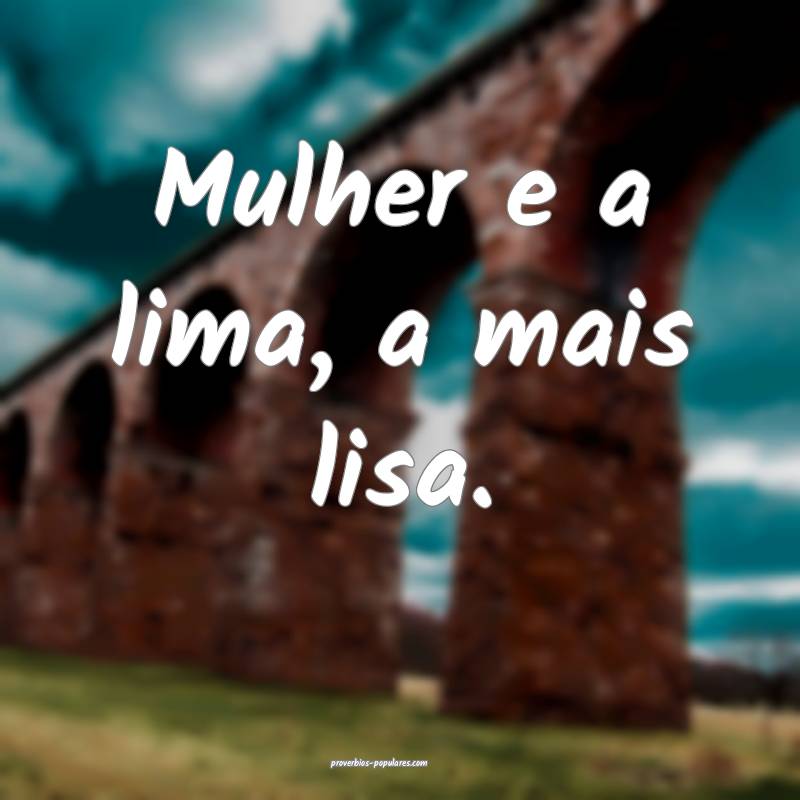 Mulher e a lima, a mais lisa.
 ...