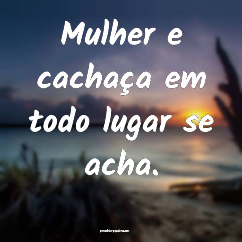 Mulher e cachaça em todo lugar se acha.
...