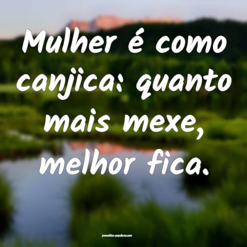 Mulher é como canjica: quanto mais mexe, melhor fica.
...