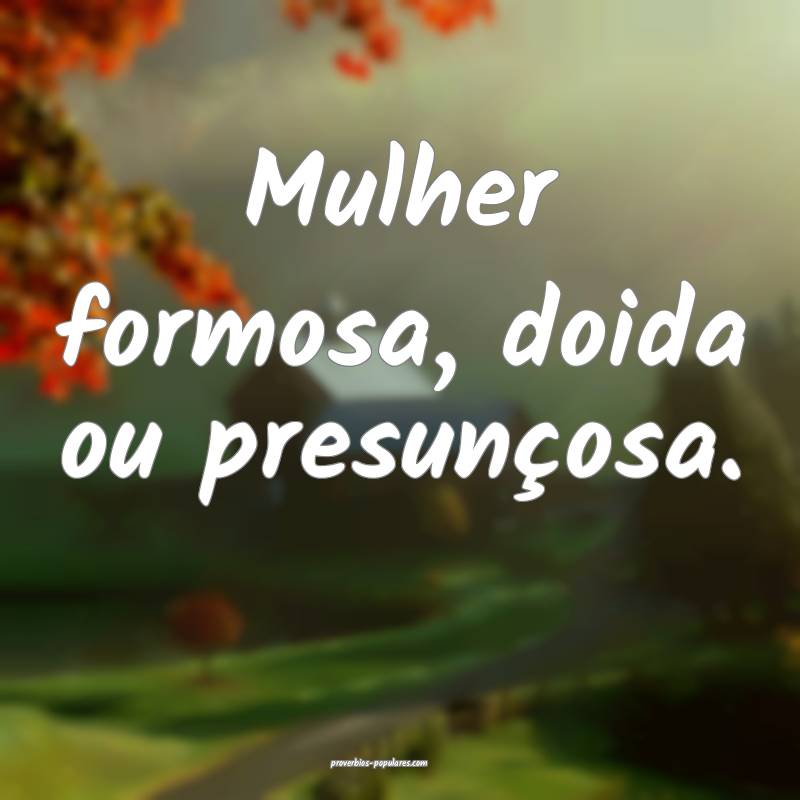 Mulher formosa, doida ou presunçosa.
...