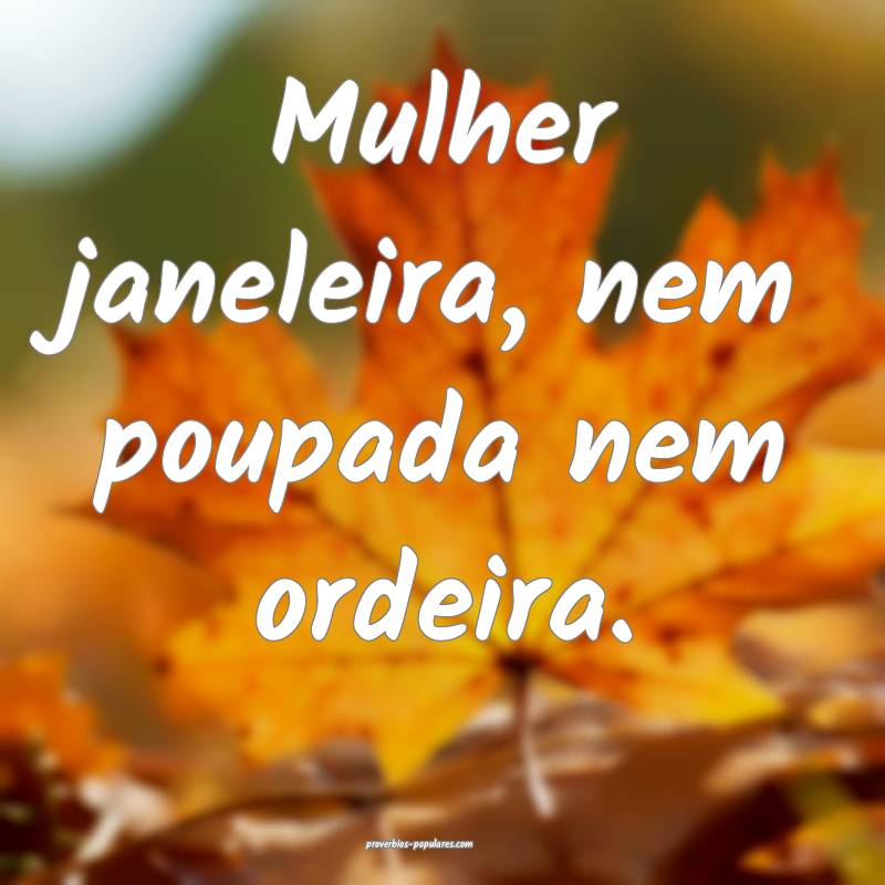 Mulher janeleira, nem poupada nem ordeira.
 ...