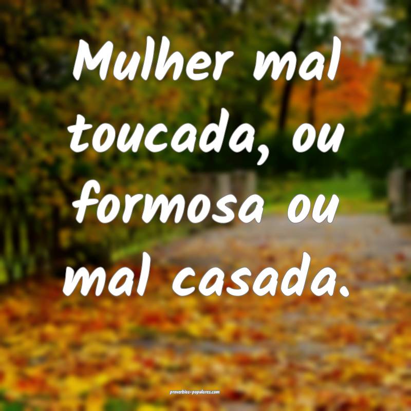 Mulher mal toucada, ou formosa ou mal casada.
 ...