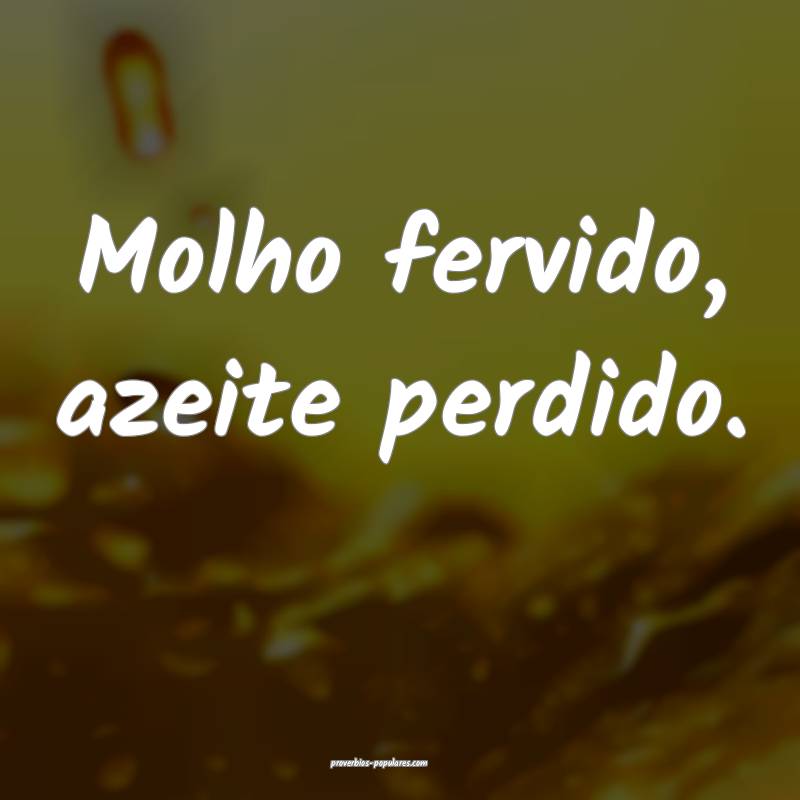 Molho fervido, azeite perdido.
 ...