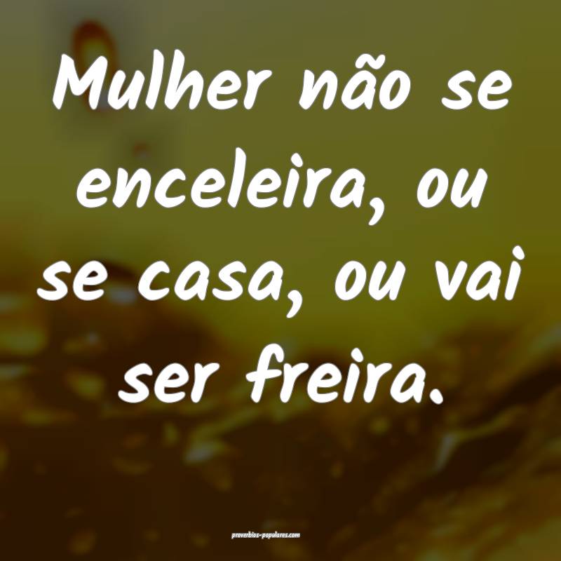 Mulher não se enceleira, ou se casa, ou vai ser freira.
...