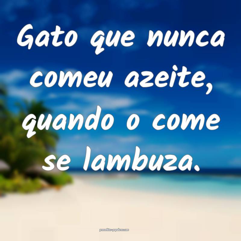 Gato que nunca comeu azeite, quando o come se lambuza.
...