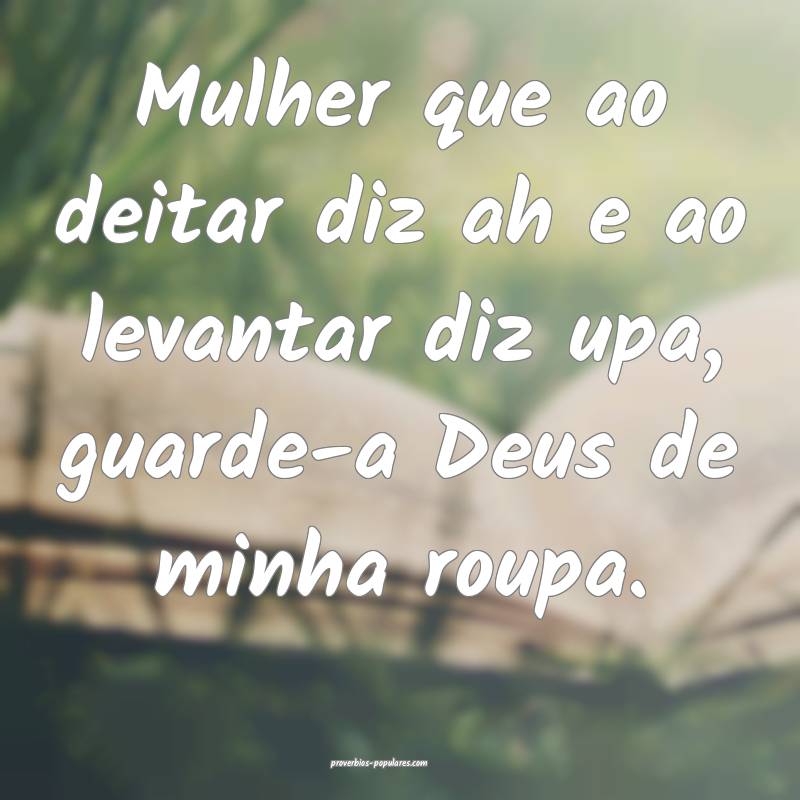 Mulher que ao deitar diz ah e ao levantar diz upa, guarde-a Deus de mi...