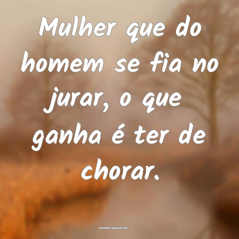 Mulher que do homem se fia no jurar, o que ganha é ter de chorar.
...