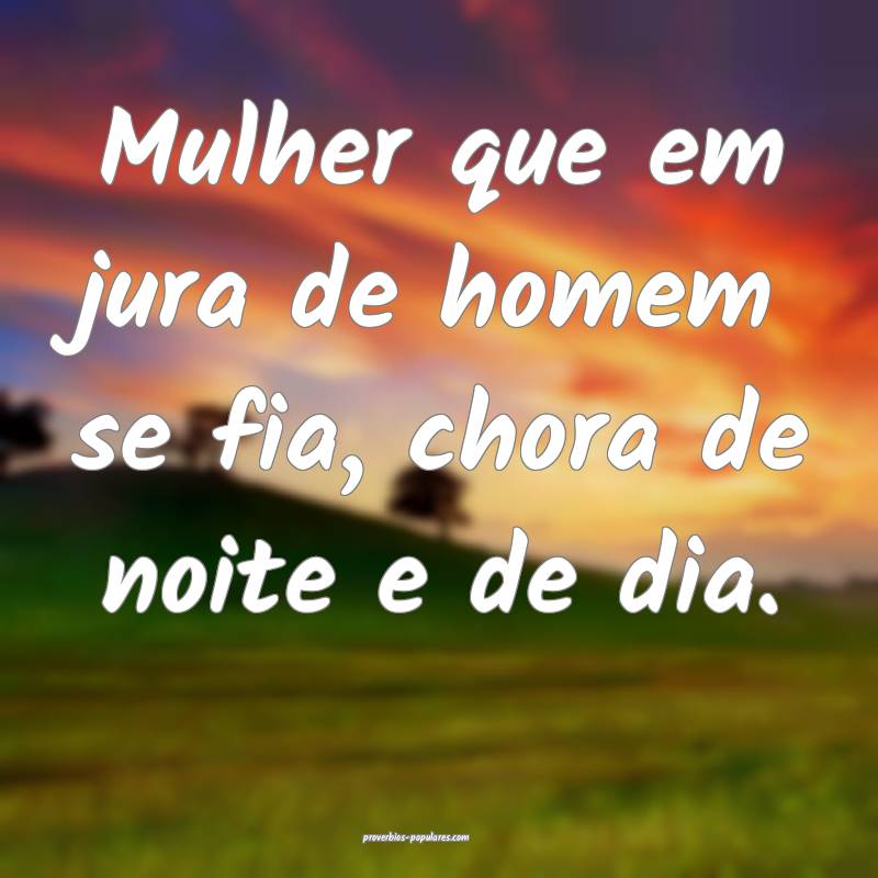 Mulher que em jura de homem se fia, chora de noite e de dia.
...