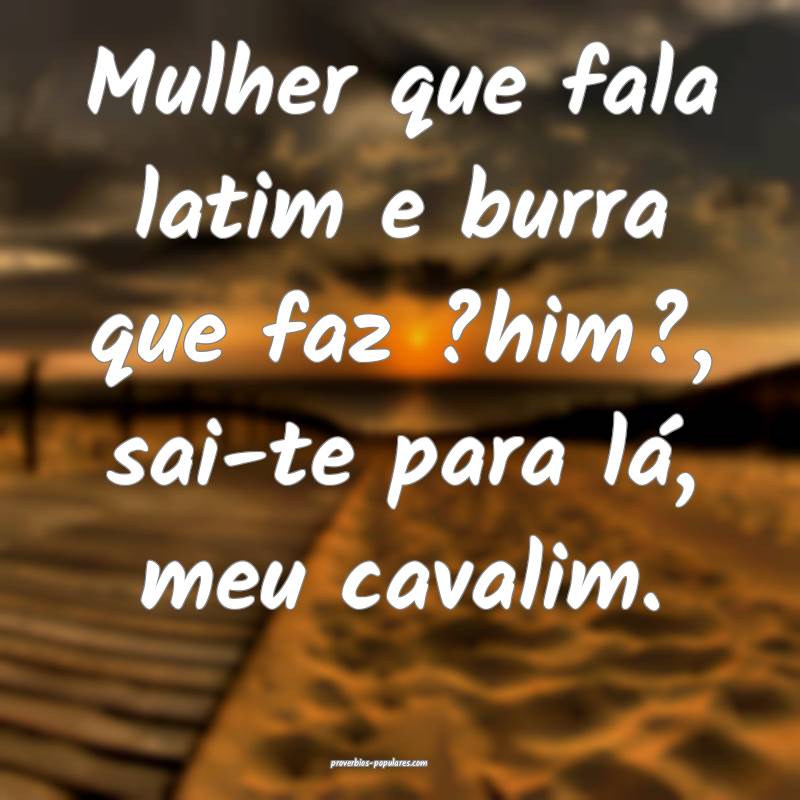 Mulher que fala latim e burra que faz ?him?, sai-te para lá, meu cava...