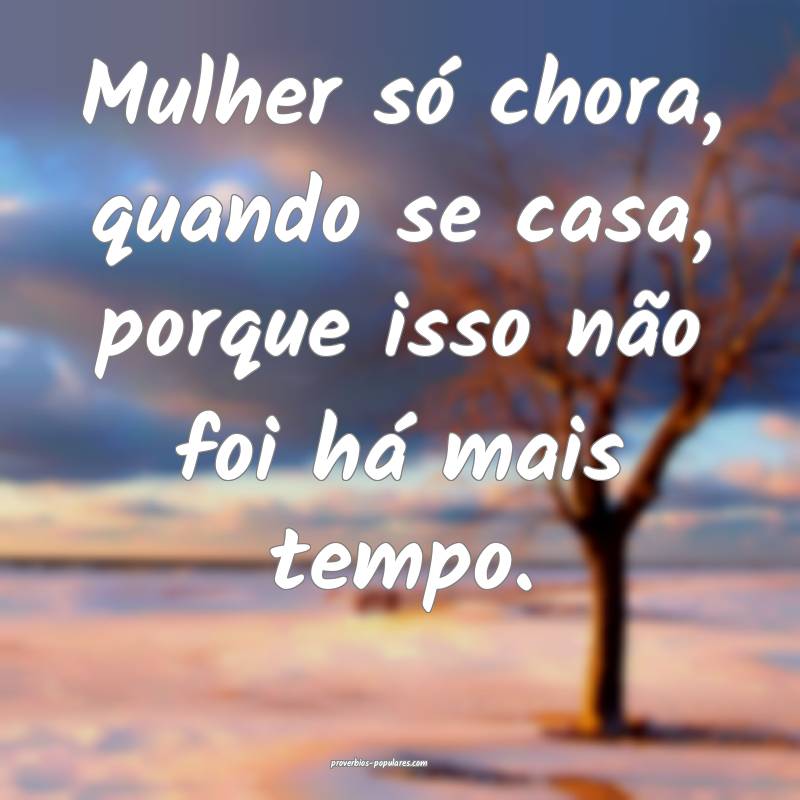 Mulher só chora, quando se casa, porque isso não foi há mais tempo....