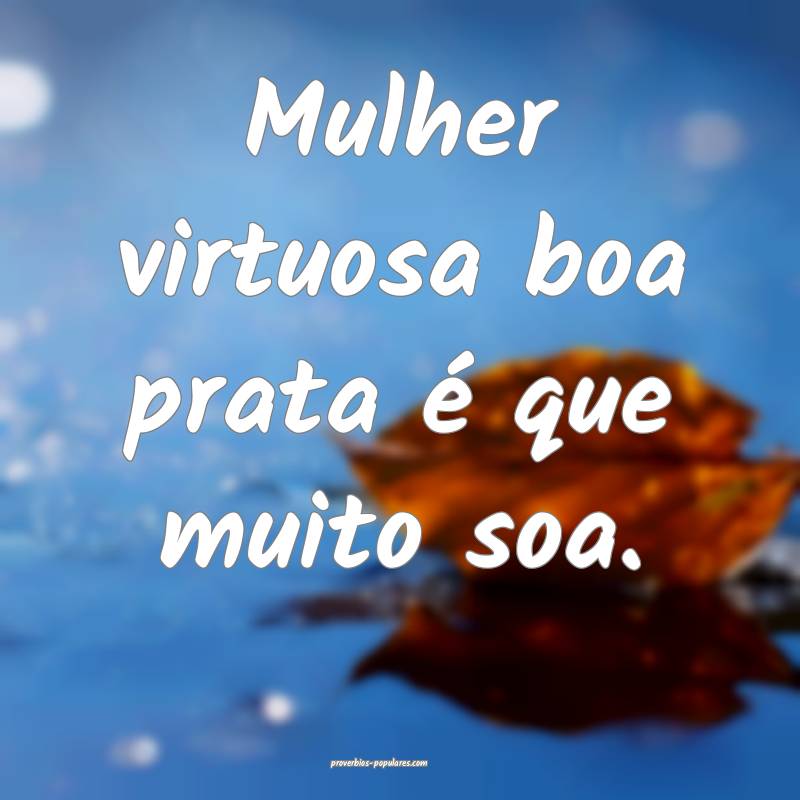 Mulher virtuosa boa prata é que muito soa.
...