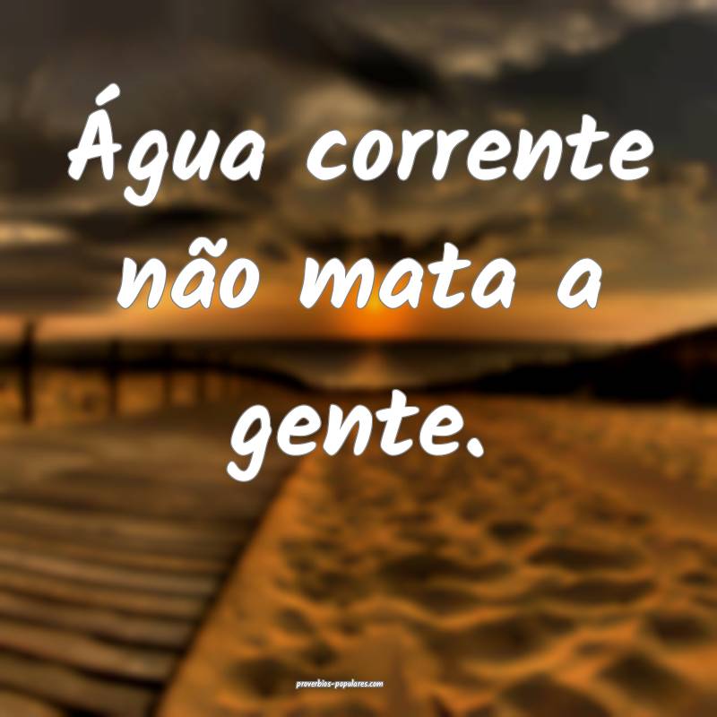 Água corrente não mata a gente.
...