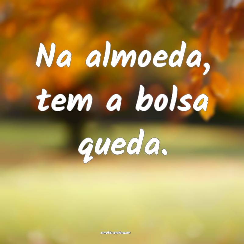 Na almoeda, tem a bolsa queda.
 ...