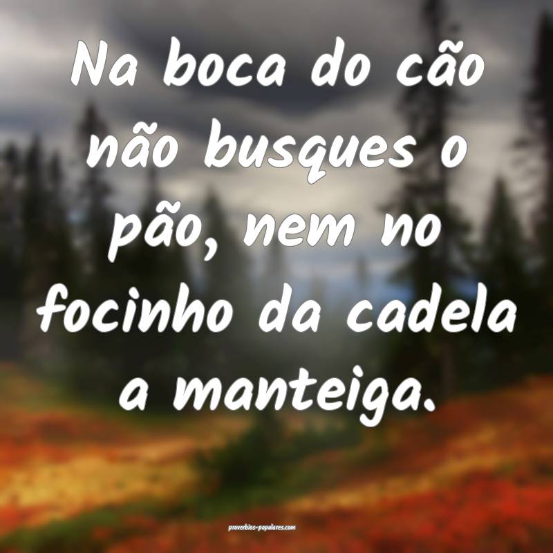 Na boca do cão não busques o pão, nem no focinho da cadela a mantei...