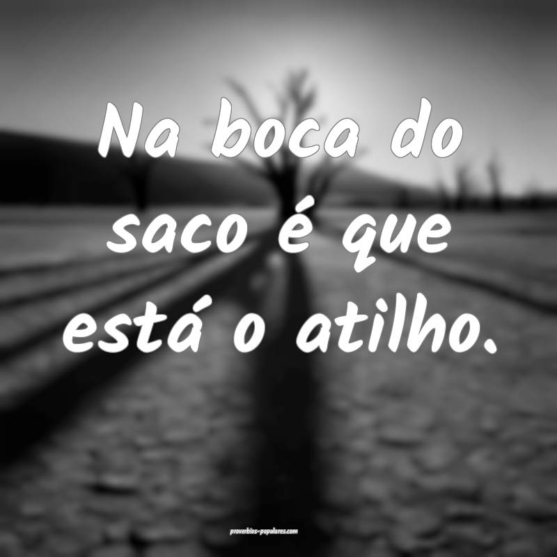 Na boca do saco é que está o atilho.
 ...