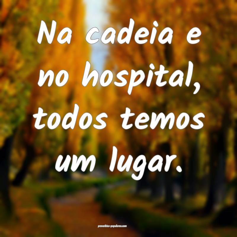 Na cadeia e no hospital, todos temos um lugar.
...
