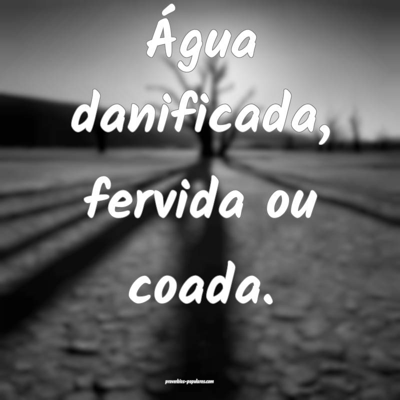 Água danificada, fervida ou coada.
 ...