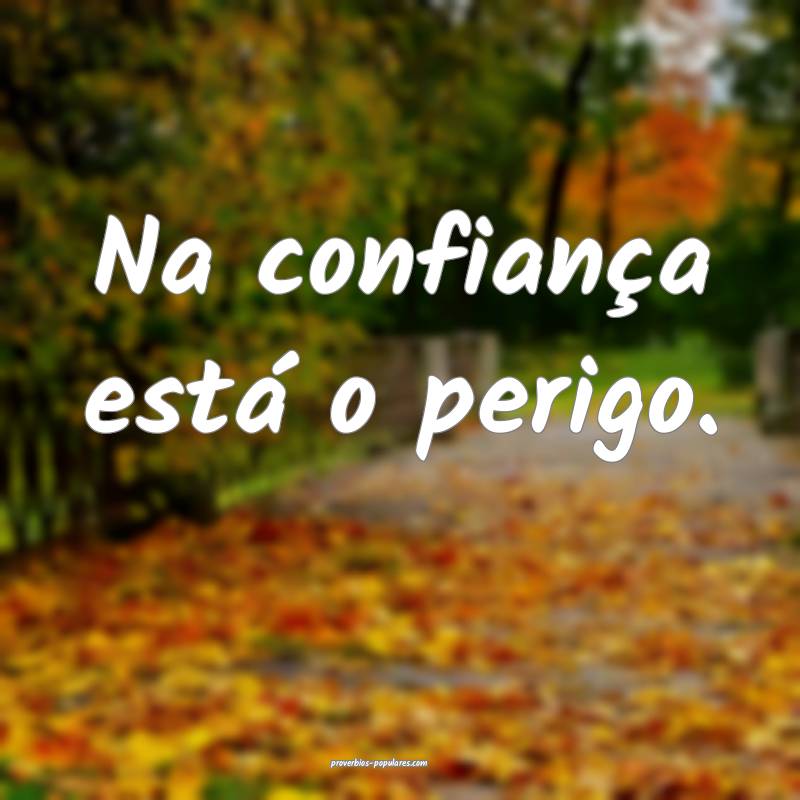 Na confiança está o perigo.
...
